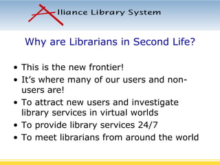 Why are Librarians in Second Life? This is the new frontier! It’s where many of our users and non-users are! To attract new users and investigate library services in virtual worlds To provide library services 24/7 To meet librarians from around the world 