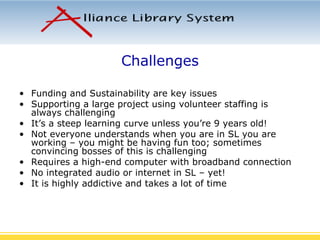 Challenges Funding and Sustainability are key issues Supporting a large project using volunteer staffing is always challenging It’s a steep learning curve unless you’re 9 years old! Not everyone understands when you are in SL you are working – you might be having fun too; sometimes convincing bosses of this is challenging Requires a high-end computer with broadband connection No integrated audio or internet in SL – yet! It is highly addictive and takes a lot of time 