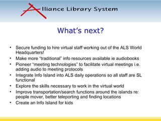 What’s next? Secure funding to hire virtual staff working out of the ALS World Headquarters! Make more “traditional” info resources available ie audiobooks Pioneer “meeting technologies” to facilitate virtual meetings i.e. adding audio to meeting protocols Integrate Info Island into ALS daily operations so all staff are SL functional Explore the skills necessary to work in the virtual world  Improve transportation/search functions around the islands re: people mover, better teleporting and finding locations Create an Info Island for kids 