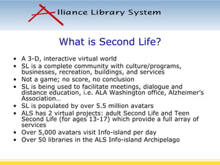 What is Second Life? A 3-D, interactive virtual world SL is a complete community with culture/programs, businesses, recreation, buildings, and services Not a game; no score, no conclusion SL is being used to facilitate meetings, dialogue and distance education, i.e. ALA Washington office, Alzheimer’s Association… SL is populated by over 5.5 million avatars ALS has 2 virtual projects: adult Second Life and Teen Second Life (for ages 13-17) which provide a full array of services Over 5,000 avatars visit Info-island per day Over 50 libraries in the ALS Info-island Archipelago 