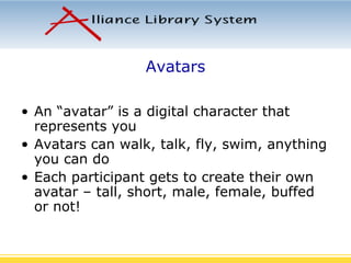 Avatars An “avatar” is a digital character that represents you Avatars can walk, talk, fly, swim, anything you can do Each participant gets to create their own avatar – tall, short, male, female, buffed or not! 