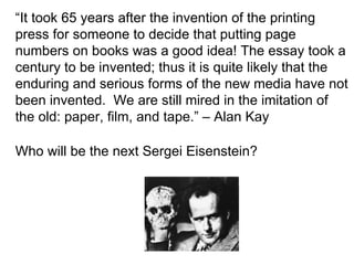 “ It took 65 years after the invention of the printing press for someone to decide that putting page numbers on books was a good idea! The essay took a century to be invented; thus it is quite likely that the enduring and serious forms of the new media have not been invented.  We are still mired in the imitation of the old: paper, film, and tape.” – Alan Kay Who will be the next Sergei Eisenstein? 