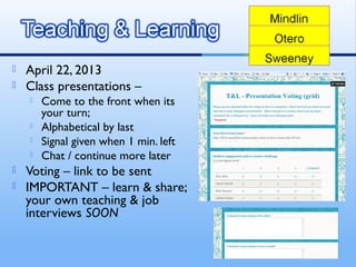  April 22, 2013
 Class presentations –
 Come to the front when its
your turn;
 Alphabetical by last
 Signal given when 1 min. left
 Chat / continue more later
 Voting – link to be sent
 IMPORTANT – learn & share;
your own teaching & job
interviews SOON
 