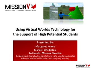 Using Virtual Worlds Technology for
the Support of High Potential Students
                        Presented by:
                       Margaret Keane
                     Founder: Giftedkids.ie
                Co-Founder: MissionV Education
 Our business is that of educational alchemy, the transformation that
       takes place when a child rediscovers the joy of learning.
 