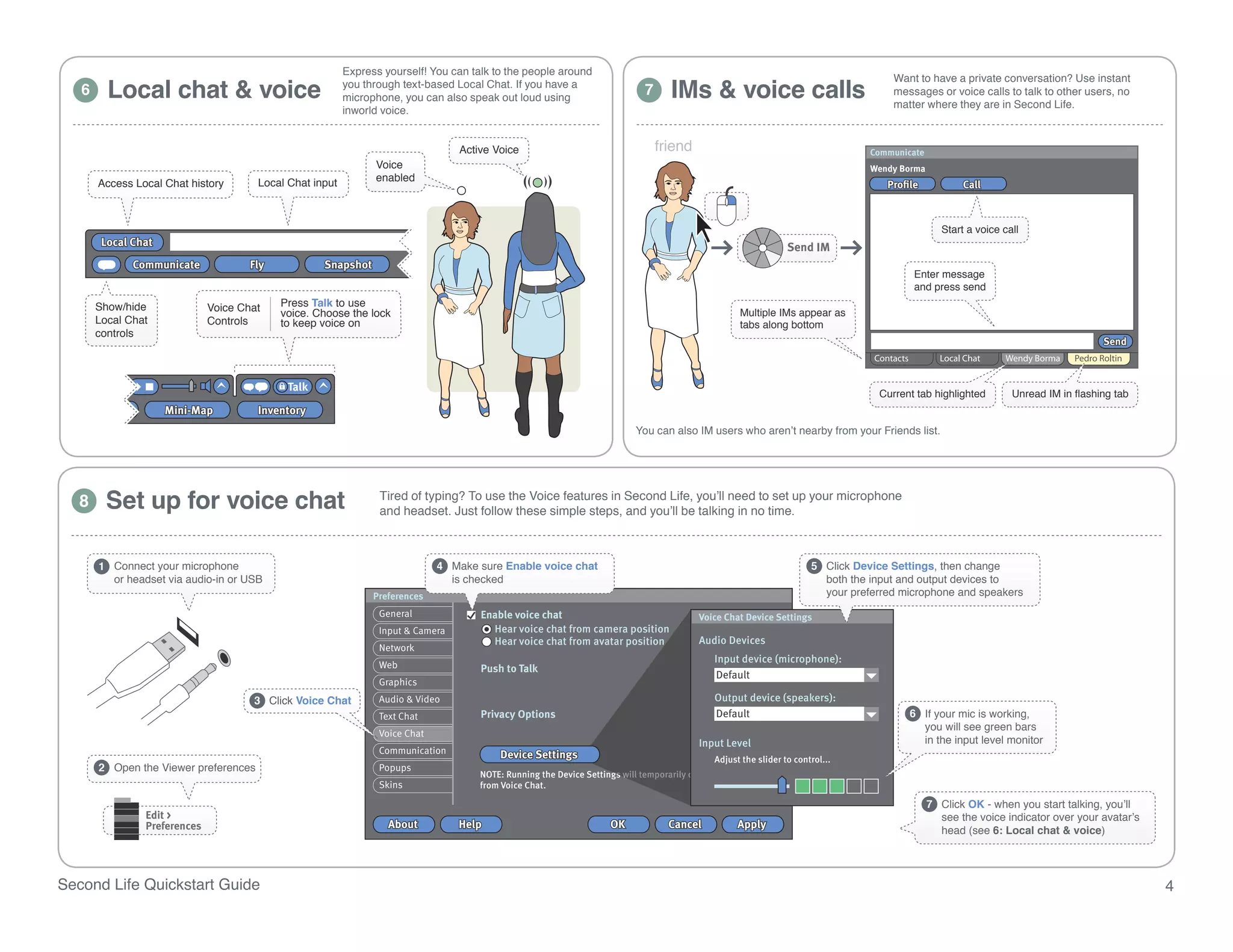 Express yourself! You can talk to the people around

         Local chat & voice                                                                                                         IMs & voice calls
                                                                                                                                                                                      Want to have a private conversation? Use instant
                                                          you through text-based Local Chat. If you have a
   6                                                      microphone, you can also speak out loud using
                                                                                                                             7                                                        messages or voice calls to talk to other users, no
                                                                                                                                                                                      matter where they are in Second Life.
                                                          inworld voice.


                                                                                  Active Voice                                   friend                                           Communicate
                                                                Voice
                                       Local Chat input         enabled
       Access Local Chat history



                                                                                                                                                                                                   Start a voice call
        Local Chat
              Communicate             Fly           Snapshot
                                                                                                                                                                                          Enter message
                                                                                                                                                                                          and press send
       Show/hide              Voice Chat    Press Talk to use
                                            voice. Choose the lock                                                                                  Multiple IMs appear as
       Local Chat             Controls      to keep voice on                                                                                        tabs along bottom
       controls



                                             Talk
                                                                                                                                                                                   Current tab highlighted         Unread IM in flashing tab
                     Mini-Map          Inventory
                                                                                                                           You can also IM users who aren’t nearby from your Friends list.




   8     Set up for voice chatlocationTiredheadset. Just followthe Voice features in Second Life, you’ll needno time.up your microphone
                          Create a SLurl to the
                          selected
                                          and
                                                of typing? To use
                                                                  these simple steps, and you’ll be talking in
                                                                                                               to set




       1 Connect your microphone                                              4 Make sure Enable voice chat                                                            5 Click Device Settings, then change
         or headset via audio-in or USB                                         is checked                                                                               both the input and output devices to
                                                                Preferences                                                                                              your preferred microphone and speakers
                                                                 General              Enable voice chat                                   Voice Chat Device Settings
                                                                 Input & Camera         Hear voice chat from camera position
                                                                                        Hear voice chat from avatar position              Audio Devices
                                                                 Network
                                                                                                                                              Input device (microphone):
                                                                 Web                  Push to Talk
                                                                                                                                              Default
                                                                 Graphics
                                      3 Click Voice Chat         Audio & Video                                                                Output device (speakers):
                                                                 Text Chat            Privacy Options                                         Default                                     6 If your mic is working,
                                                                                                                                                                                            you will see green bars
                                                                 Voice Chat
                                                                                                                                          Input Level                                       in the input level monitor
                                                                 Communication            Device Settings                                     Adjust the slider to control...
       2 Open the Viewer preferences                             Popups
                                                                                      NOTE: Running the Device Settings will temporarily disconnect you
                                                                 Skins                from Voice Chat.

                                                                                                                                                                                                7 Click OK - when you start talking, you’ll
                Edit >                                                                                                                                                                            see the voice indicator over your avatar’s
                Preferences                                        About          Help                               OK            Cancel          Cancel
                                                                                                                                                   Apply
                                                                                                                                                                                                  head (see 6: Local chat & voice)




Second Life Quickstart Guide                                                                                                                                                                                                                   4
 
