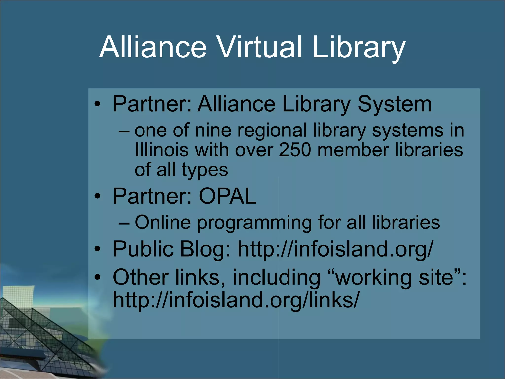 Alliance Virtual Library Partner: Alliance Library System one of nine regional library systems in Illinois with over 250 member libraries of all types Partner: OPAL Online programming for all libraries Public Blog: http://infoisland.org/ Other links, including “working site”: http://infoisland.org/links/ 