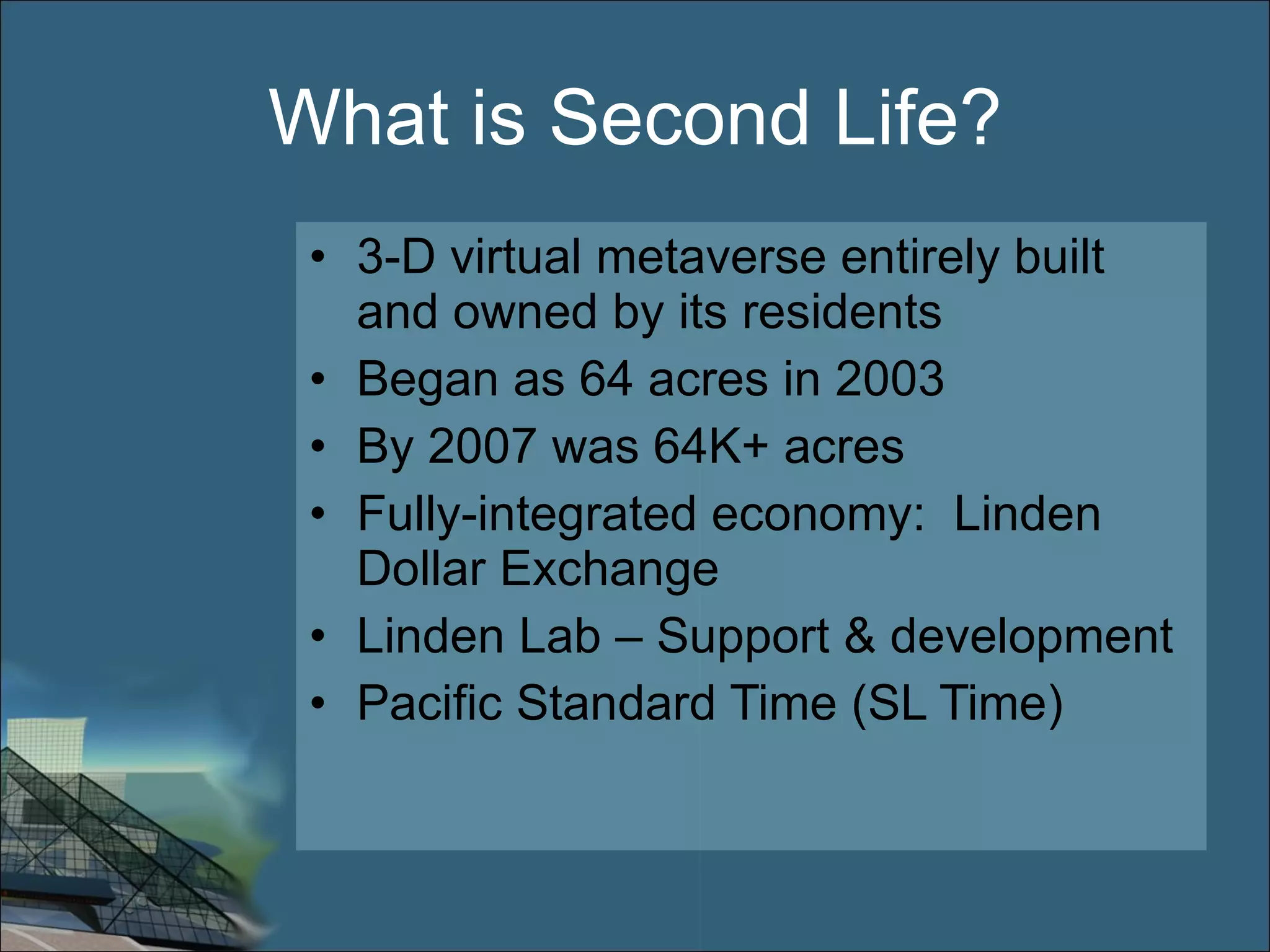 What is Second Life? 3-D virtual metaverse entirely built and owned by its residents Began as 64 acres in 2003 By 2007 was 64K+ acres Fully-integrated economy:  Linden Dollar Exchange Linden Lab – Support & development Pacific Standard Time (SL Time) 