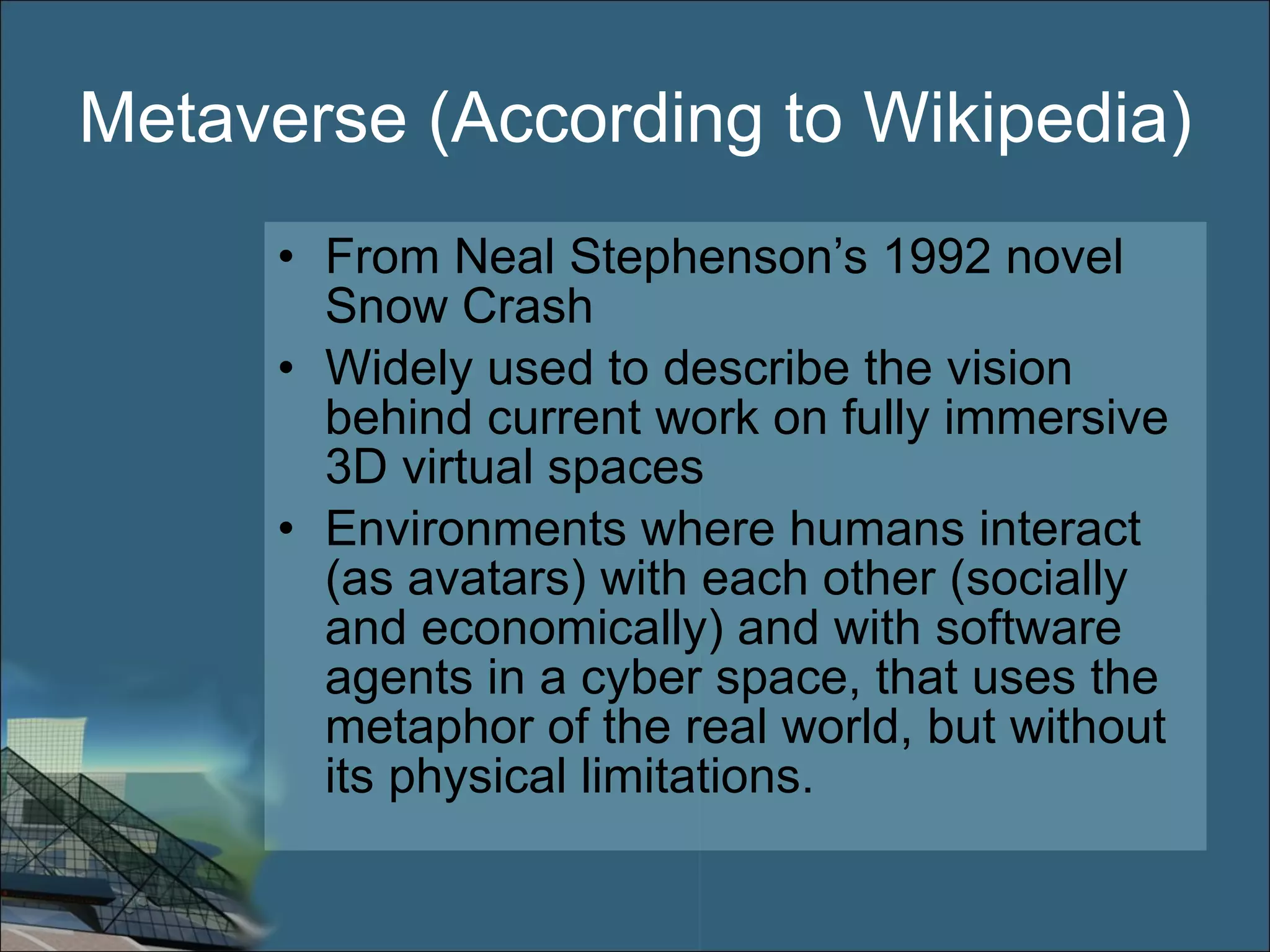 Metaverse (According to Wikipedia) From Neal Stephenson’s 1992 novel Snow Crash Widely used to describe the vision behind current work on fully immersive 3D virtual spaces Environments where humans interact (as avatars) with each other (socially and economically) and with software agents in a cyber space, that uses the metaphor of the real world, but without its physical limitations. 