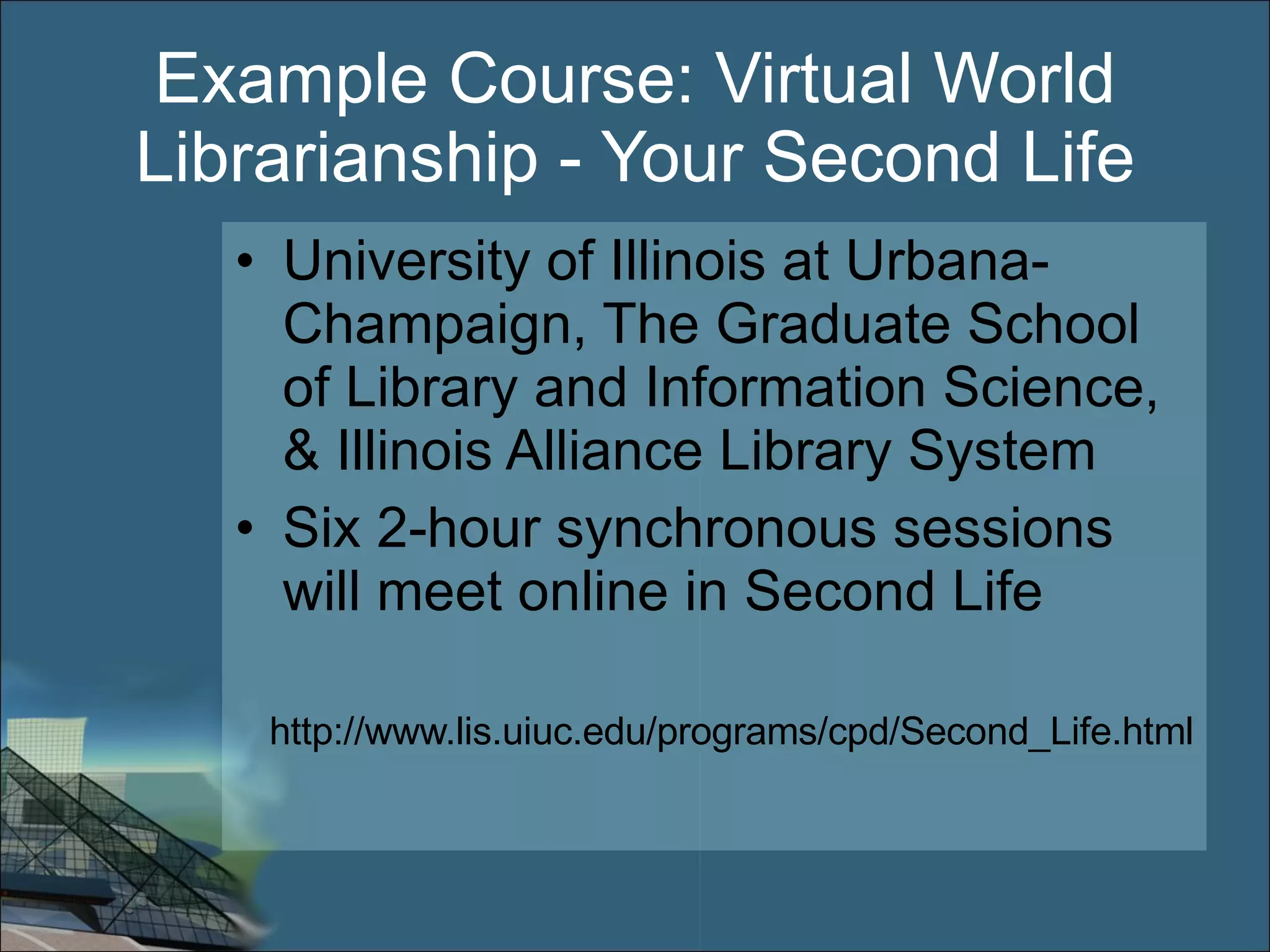 Example Course: Virtual World Librarianship - Your Second Life University of Illinois at Urbana-Champaign, The Graduate School of Library and Information Science, & Illinois Alliance Library System Six 2-hour synchronous sessions will meet online in Second Life http://www.lis.uiuc.edu/programs/cpd/Second_Life.html 