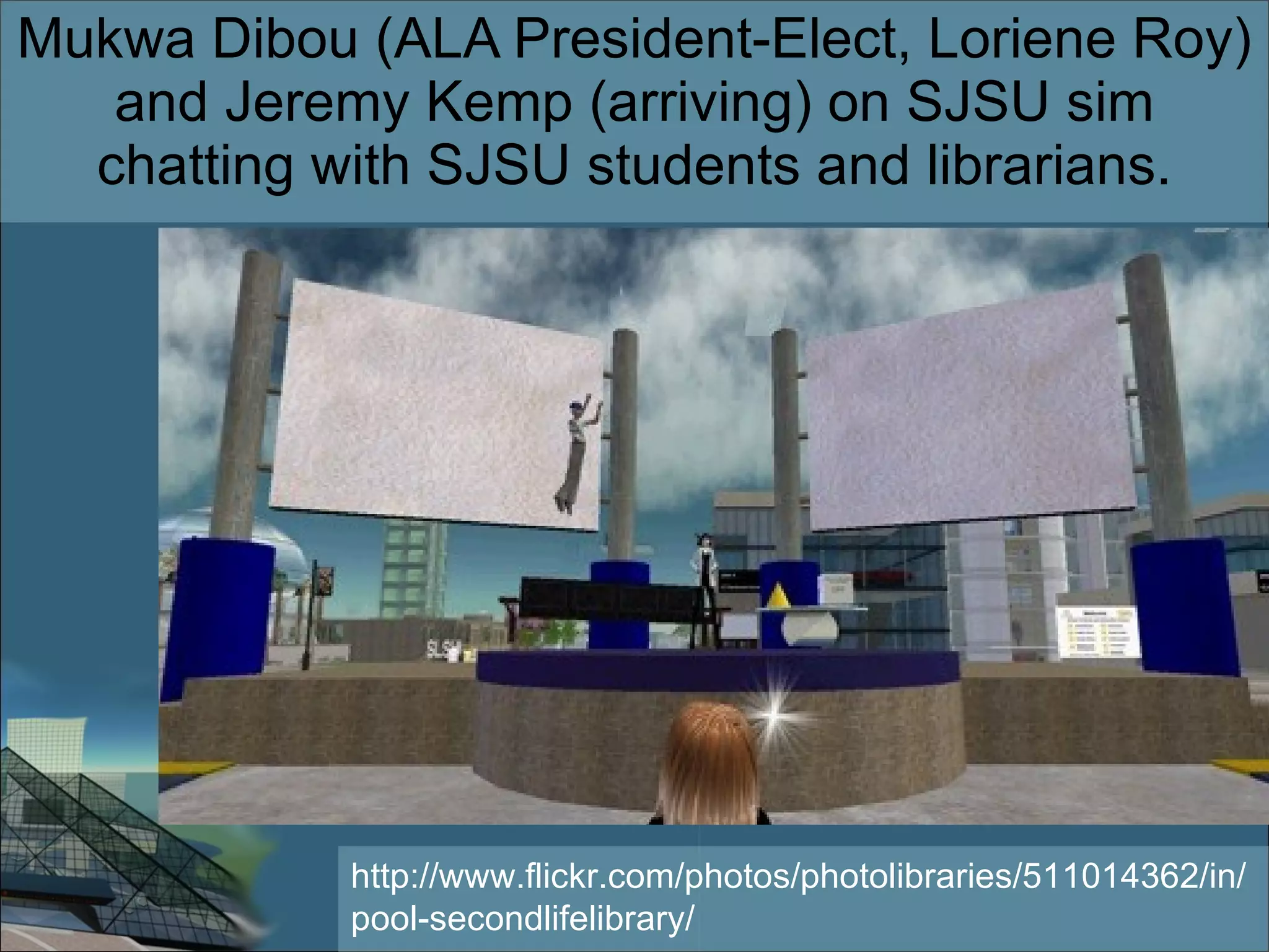 Mukwa Dibou (ALA President-Elect, Loriene Roy) and Jeremy Kemp (arriving) on SJSU sim chatting with SJSU students and librarians. http://www.flickr.com/photos/photolibraries/511014362/in/pool-secondlifelibrary/ 