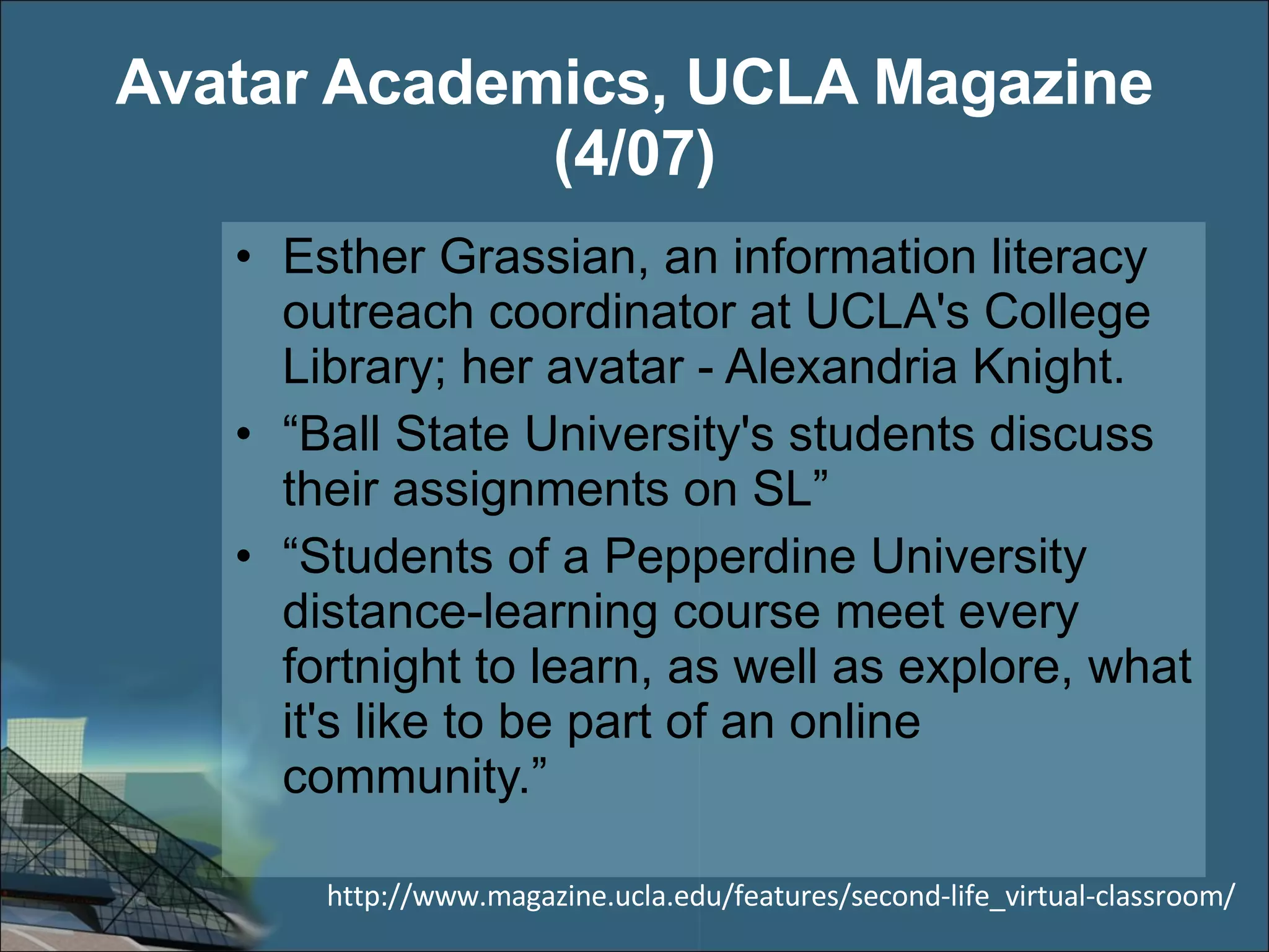 Avatar Academics, UCLA Magazine (4/07) Esther Grassian, an information literacy outreach coordinator at UCLA's College Library; her avatar - Alexandria Knight. “ Ball State University's students discuss their assignments on SL” “ Students of a Pepperdine University distance-learning course meet every fortnight to learn, as well as explore, what it's like to be part of an online community.” http://www.magazine.ucla.edu/features/second-life_virtual-classroom/ 