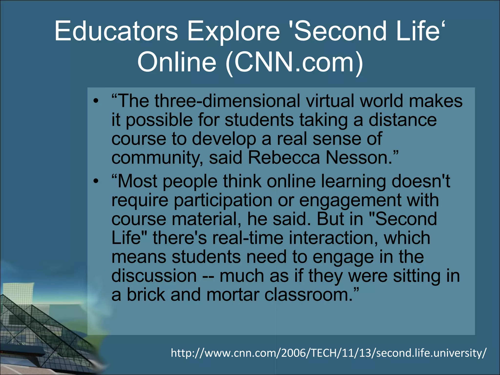 Educators Explore 'Second Life‘ Online (CNN.com) “ The three-dimensional virtual world makes it possible for students taking a distance course to develop a real sense of community, said Rebecca Nesson.” “ Most people think online learning doesn't require participation or engagement with course material, he said. But in &quot;Second Life&quot; there's real-time interaction, which means students need to engage in the discussion -- much as if they were sitting in a brick and mortar classroom.” http://www.cnn.com/2006/TECH/11/13/second.life.university/ 