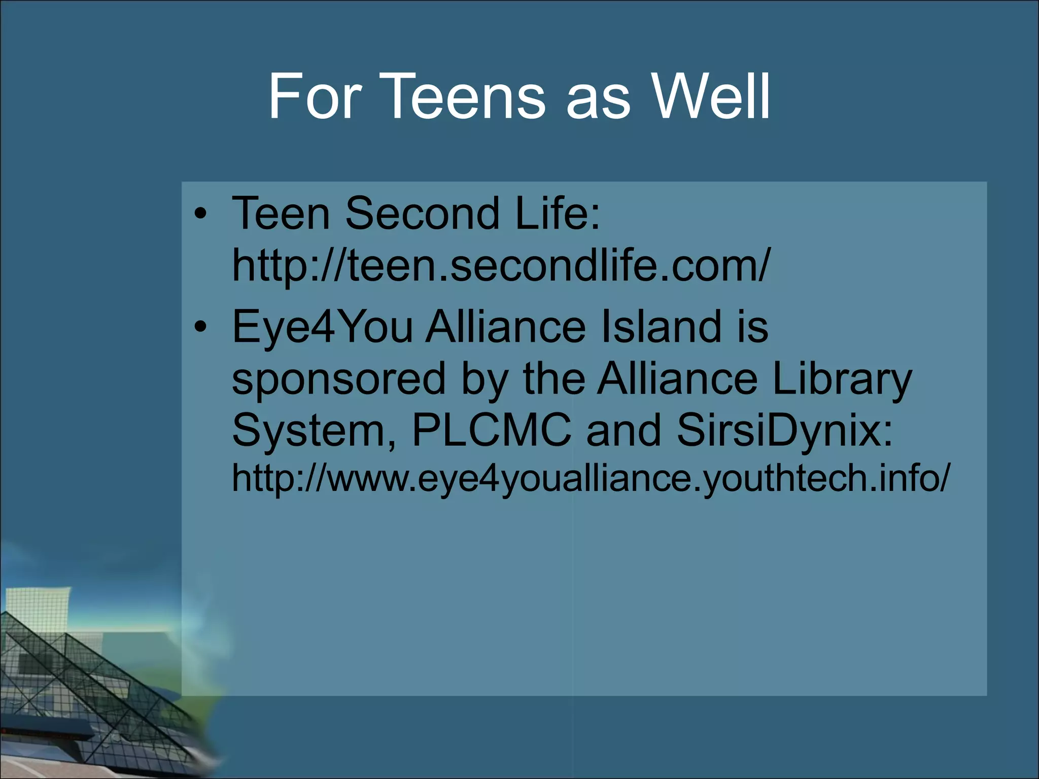 For Teens as Well Teen Second Life: http://teen.secondlife.com/ Eye4You Alliance Island is sponsored by the Alliance Library System, PLCMC and SirsiDynix:  http://www.eye4youalliance.youthtech.info/ 