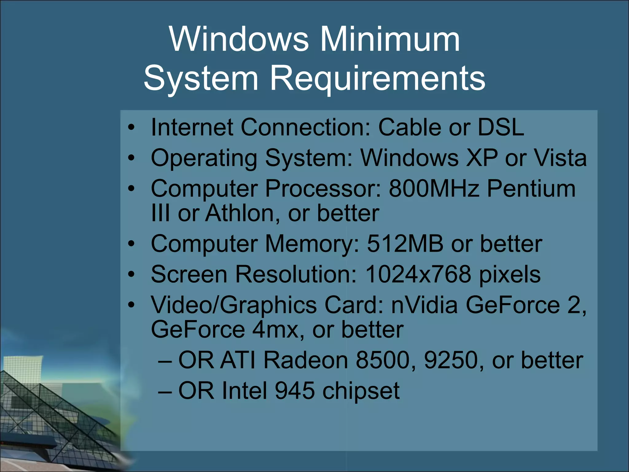 Windows Minimum System Requirements Internet Connection: Cable or DSL Operating System: Windows XP or Vista Computer Processor: 800MHz Pentium III or Athlon, or better Computer Memory: 512MB or better Screen Resolution: 1024x768 pixels Video/Graphics Card: nVidia GeForce 2, GeForce 4mx, or better OR ATI Radeon 8500, 9250, or better OR Intel 945 chipset 