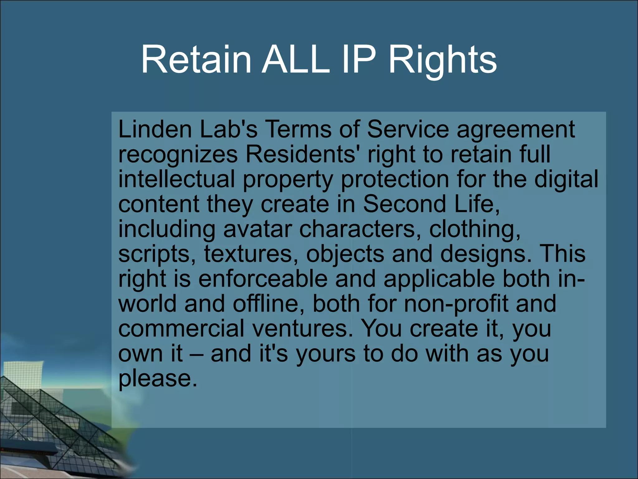Retain ALL IP Rights Linden Lab's Terms of Service agreement recognizes Residents' right to retain full intellectual property protection for the digital content they create in Second Life, including avatar characters, clothing, scripts, textures, objects and designs. This right is enforceable and applicable both in-world and offline, both for non-profit and commercial ventures. You create it, you own it – and it's yours to do with as you please. 