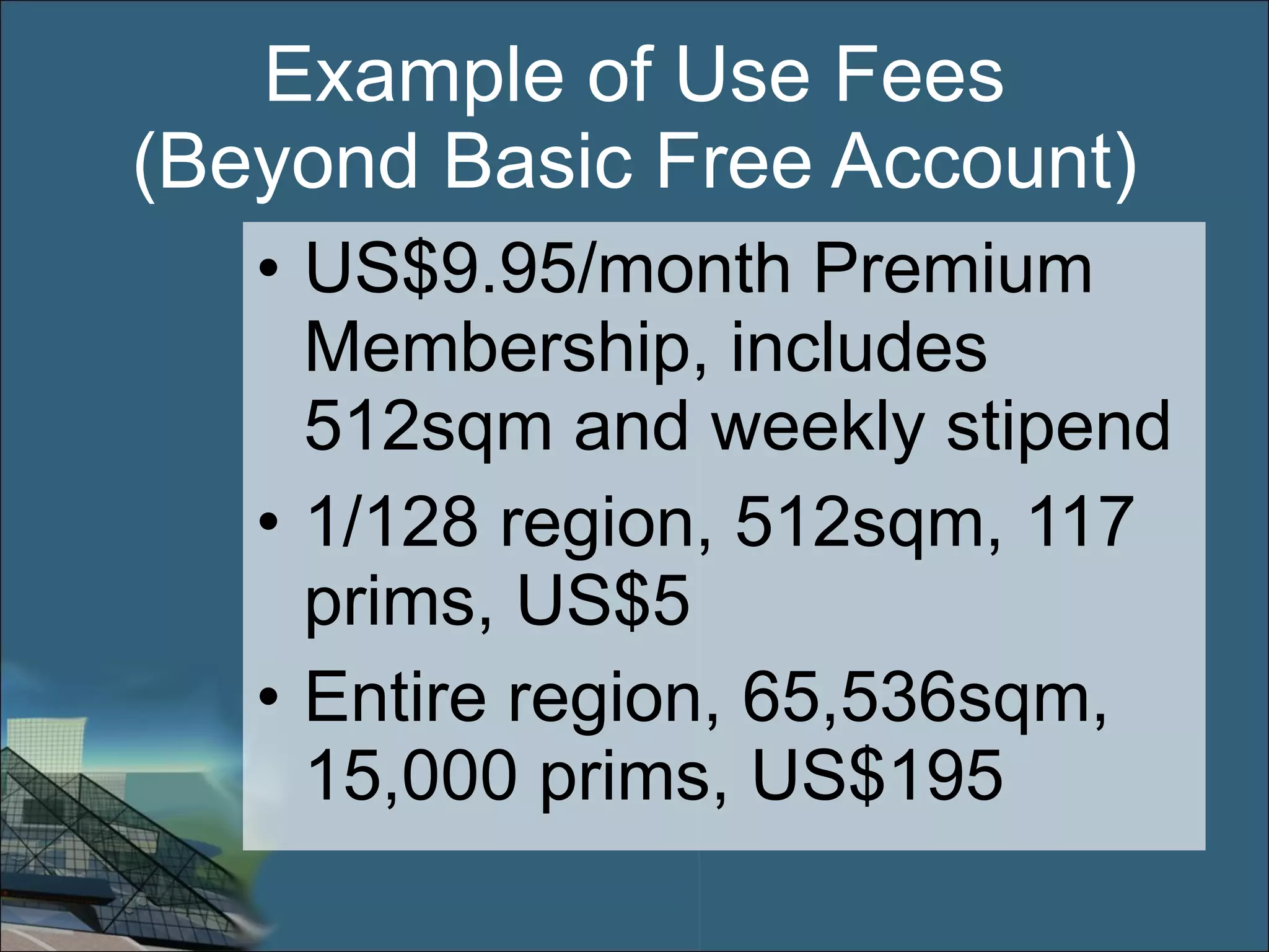 Example of Use Fees (Beyond Basic Free Account) US$9.95/month Premium Membership, includes 512sqm and weekly stipend 1/128 region, 512sqm, 117 prims, US$5 Entire region, 65,536sqm, 15,000 prims, US$195 