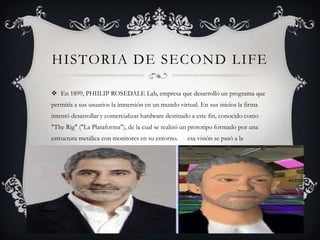 HISTORIA DE SECOND LIFE

 En 1899, PHIILIP ROSEDALE Lab, empresa que desarrolló un programa que
permitía a sus usuarios la inmersión en un mundo virtual. En sus inicios la firma
intentó desarrollar y comercializar hardware destinado a este fin, conocido como
"The Rig" ("La Plataforma"), de la cual se realizó un prototipo formado por una
estructura metálica con monitores en su entorno.       esa visión se pasó a la
aplicación conocida como Linden World, en la cual diferentes personas podían
participar en juegos orientados a tareas específicas, al igual que socializar en un
entorno tridimensional on-line.
 