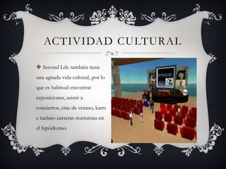 ACTIVIDAD CULTURAL

 Second Life también tiene
una agitada vida cultural, por lo
que es habitual encontrar
exposiciones, asistir a
conciertos, cine de verano, karts
e incluso carreras nocturnas en
el hipódromo.
 