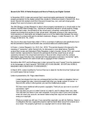 Second Life TOS: A Partial Analysis and How to Protect your Digital Content 
In November 2003, Linden announced that it would recognize participants' full intellectual 
property protection for the digital content they created or otherwise owned in Second Life. As a 
result, Second Life avatars could from that point forward buy, own, and sell virtual goods 
ranging "from cars to homes to slot machines.” 
The 2007 Bragg v Linden Research is about virtual property maintained on a virtual world on the 
Internet. Plaintiff, March Bragg, Esq., claimed an ownership interest in virtual property. Bragg 
contended that Linden, the operators of the virtual world, unlawfully confiscated his virtual 
property and denied him access to their virtual world. Ultimately at issue in this case are the 
novel questions of what rights and obligations grow out of the relationship between the owner 
and creator of a virtual world and its resident-customers. Bragg v. Linden Research, Inc., 487 
F.Supp.2d 593 (E.D. Pa., 2007) 
The Court in this case found that Linden’s TOS is a contract of adhesion and specifically found 
that the arbitration clause found therein was unconscionable and unenforceable. 
In Evans v. Linden Research, Inc. (N.D. Cal., 2012) “The central dispute in this lawsuit is the 
meaning of "ownership" within Second Life. As discussed in more detail below, Plaintiffs 
contend that Linden and Defendant Philip Rosedale, Linden's founder, former CEO, and current 
board member, represented to Second Life participants that they would have an actual 
ownership interest in the virtual land and items in Second Life's virtual world. By contrast, 
Defendants argue that when they represented that participants would have "ownership" rights, 
they meant that Second Life users would own a copyright of their creations.” 
Sometime after 2007 and the Bragg case Linden removed the word "owned" from the statement 
on its homepage, so that it became: "SECOND LIFE IS AN ONLINE, 3D VIRTUAL WORLD, 
IMAGINED AND CREATED BY ITS RESIDENTS.” 
In March 2010, Linden modified its Terms of Service to state for the first time that "[v]irtual land 
is in-world space that we license.” 
Linden representative, Mr. Page stated therein: 
Linden has always from day one unchanged [sic] and they made no allegation that we 
have changed the rules, have told people that when you create content in Linden - in 
Second Life, unlike in other games, you own the intellectual property. 
. . . . 
We have never interfered with anyone's copyrights. That's all you can own in a work of 
expression, right? 
The copy that you put on Linden's server is Linden's, and it's always been very clear. 
The copy that you have in your own computer, if you put a copy in your own computer, 
when we close your account, we haven't taken away that copy and we haven't taken 
away your copyright. 
. . . . 
What you owned you still own. If you owned the copyright, you still do. Nothing - there is 
no allegation that any cognizable property right has been taken away from anyone as a - 
as a result. The property right here is a copyright and it is never taken away. 
 