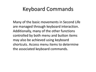Keyboard CommandsMany of the basic movements in Second Life are managed through keyboard interaction. Additionally, many of the other functions controlled by both menu and button items may also be achieved using keyboard shortcuts. Access menu items to determine the associated keyboard commands. 