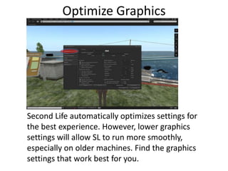 Optimize GraphicsSecond Life automatically optimizes settings for the best experience. However, lower graphics settings will allow SL to run more smoothly, especially on older machines. Find the graphics settings that work best for you. 