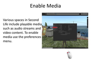 Enable MediaVarious spaces in Second Life include playable media such as audio streams and video content. To enable media use the preferences menu. 
