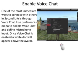 Enable Voice ChatOne of the most immediate ways to connect with others in Second Life is through Voice Chat. Use preferences menu to enable Voice Chat and define microphone input. Once Voice Chat is enabled a white dot will appear above the avatar. 