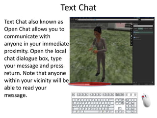Text ChatText Chat also known as Open Chat allows you to communicate with anyone in your immediate proximity. Open the local chat dialogue box, type your message and press return. Note that anyone within your vicinity will be able to read your message.