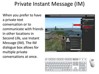 Private Instant Message (IM)When you prefer to have a private text conversation or to communicate with friends in other locations in Second Life, use Instant Message (IM). The IM dialogue box allows for multiple private conversations at once.