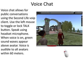Voice ChatVoice chat allows for public conversations using the Second Life voip client. Use the left mouse to toggle or lock TALK button. Speak using headset microphone. When voice is on, green sound waves appear above avatar. Voice is audible to all avatars within 60 meters. 
