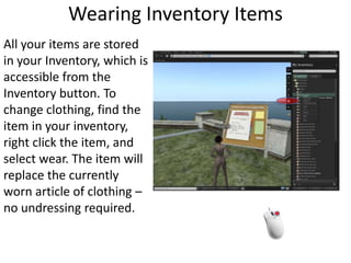 Wearing Inventory ItemsAll your items are stored in your Inventory, which is accessible from the Inventory button. To change clothing, find the item in your inventory, right click the item, and select wear. The item will replace the currently worn article of clothing – no undressing required. 