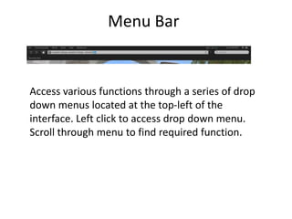 Menu BarAccess various functions through a series of drop down menus located at the top-left of the interface. Left click to access drop down menu. Scroll through menu to find required function. 
