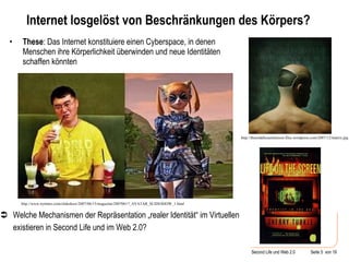 Internet losgelöst von Beschränkungen des Körpers? These : Das Internet konstituiere einen Cyberspace, in denen Menschen ihre Körperlichkeit überwinden und neue Identitäten schaffen könnten http://themiddleeastinterest.files.wordpress.com/2007/12/matrix.jpg  Welche Mechanismen der Repräsentation „realer Identität“ im Virtuellen existieren in Second Life und im Web 2.0?  http://www.nytimes.com/slideshow/2007/06/15/magazine/20070617_AVATAR_SLIDESHOW_1.html 