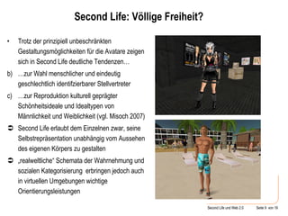Second Life: Völlige Freiheit? Trotz der prinzipiell unbeschränkten Gestaltungsmöglichkeiten für die Avatare zeigen sich in Second Life deutliche Tendenzen… … zur Wahl menschlicher und eindeutig geschlechtlich identifzierbarer Stellvertreter … zur Reproduktion kulturell geprägter Schönheitsideale und Idealtypen von Männlichkeit und Weiblichkeit (vgl. Misoch 2007) Second Life erlaubt dem Einzelnen zwar, seine Selbstrepräsentation unabhängig vom Aussehen des eigenen Körpers zu gestalten „ realweltliche“ Schemata der Wahrnehmung und sozialen Kategorisierung  erbringen jedoch auch in virtuellen Umgebungen wichtige Orientierungsleistungen 