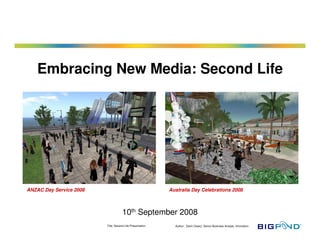 Title: Second Life Presentation Author: Darin Cleary: Senior Business Analyst, Innovation
Embracing New Media: Second Life
10th September 2008
ANZAC Day Service 2008 Australia Day Celebrations 2008
 