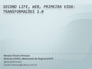 SecondLife, Web, Primeira Vida: transformações 2.0 Renato Teixeira Bressan Bolsista CAPES, Mestrando do PpgCom/UFJF @renatobressan renato.bressan@yahoo.com.br 