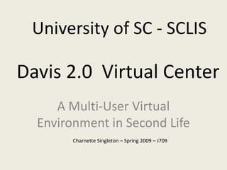 University of SC - SCLIS

Davis 2.0 Virtual Center
     A Multi-User Virtual
  Environment in Second Life
        Charnette Singleton – Spring 2009 – J709
 