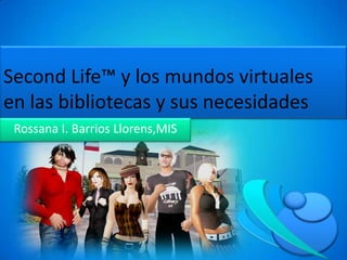 SecondLife™ y los mundos virtuales en las bibliotecas y sus necesidades Rossana I. Barrios Llorens,MIS 
