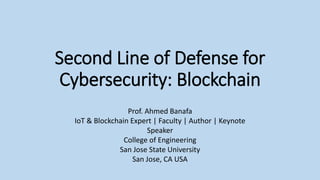 Second Line of Defense for
Cybersecurity: Blockchain
Prof. Ahmed Banafa
IoT & Blockchain Expert | Faculty | Author | Keynote
Speaker
College of Engineering
San Jose State University
San Jose, CA USA
 