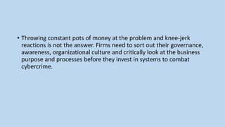 • Throwing constant pots of money at the problem and knee-jerk
reactions is not the answer. Firms need to sort out their governance,
awareness, organizational culture and critically look at the business
purpose and processes before they invest in systems to combat
cybercrime.
 