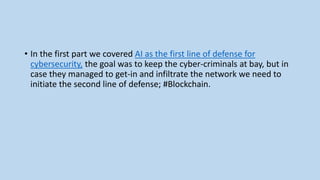 • In the first part we covered AI as the first line of defense for
cybersecurity, the goal was to keep the cyber-criminals at bay, but in
case they managed to get-in and infiltrate the network we need to
initiate the second line of defense; #Blockchain.
 