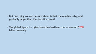 • But one thing we can be sure about is that the number is big and
probably larger than the statistics reveal.
• The global figure for cyber breaches had been put at around $200
billion annually.
 
