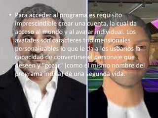 • Para acceder al programa es requisito
  imprescindible crear una cuenta, la cual da
  acceso al mundo y al avatar individual. Los
  avatares son caracteres tridimensionales
  personalizables lo que le da a los usuarios la
  capacidad de convertirse el personaje que
  deseen y "gozar" (como el mismo nombre del
  programa indica) de una segunda vida.
 
