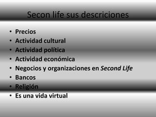 Secon life sus descriciones
•   Precios
•   Actividad cultural
•   Actividad política
•   Actividad económica
•   Negocios y organizaciones en Second Life
•   Bancos
•   Religión
•   Es una vida virtual
 
