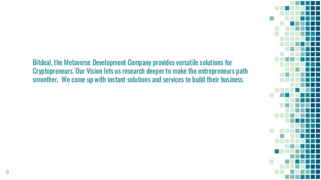 8
Bitdeal, the Metaverse Development Company provides versatile solutions for
Cryptopreneurs. Our Vision lets us research deeper to make the entrepreneurs path
smoother. We come up with instant solutions and services to build their business.
 