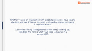 Whether you are an organization with a global presence or have several
divisions and sub-divisions, you need to streamline employee training
for optimal results.
A second Learning Management System (LMS) can help you
with that. And here is what you’ll need to look for in a
second LMS.
 