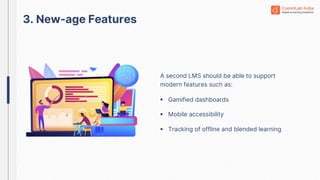 A second LMS should be able to support
modern features such as:
3. New-age Features
 Gamified dashboards
 Mobile accessibility
 Tracking of offline and blended learning
 