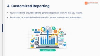 4. Customized Reporting
 Your second LMS should be able to generate reports on the KPIs that you require.
 Reports can be scheduled and automated to be sent to admins and stakeholders.
 