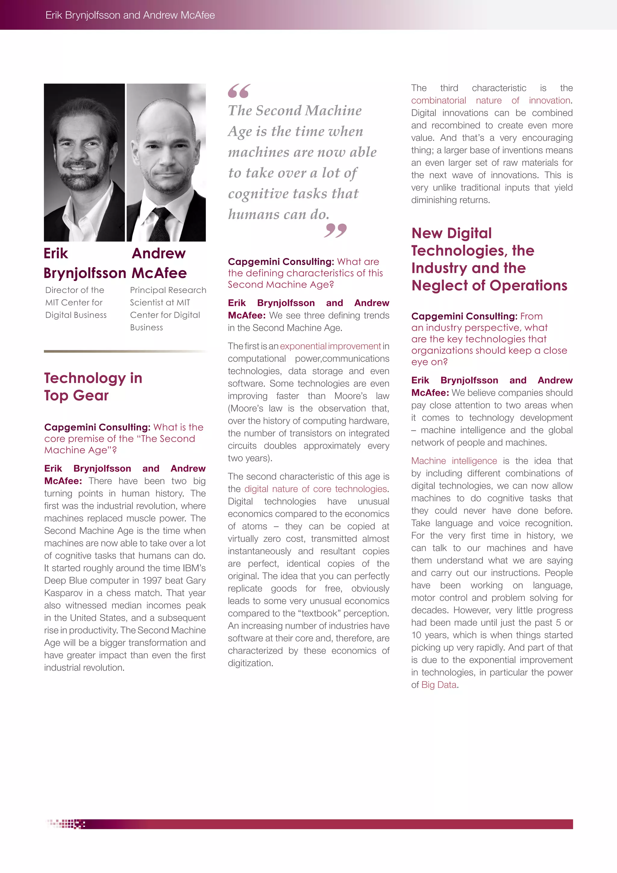 Erik Brynjolfsson and Andrew McAfee

The Second Machine
Age is the time when
machines are now able
to take over a lot of
cognitive tasks that
humans can do.
Erik
Andrew
Brynjolfsson McAfee
Director of the
MIT Center for
Digital Business

Principal Research
Scientist at MIT
Center for Digital
Business

Technology in
Top Gear
Capgemini Consulting: What is the
core premise of the “The Second
Machine Age”?
Erik Brynjolfsson and Andrew
McAfee: There have been two big
turning points in human history. The
first was the industrial revolution, where
machines replaced muscle power. The
Second Machine Age is the time when
machines are now able to take over a lot
of cognitive tasks that humans can do.
It started roughly around the time IBM’s
Deep Blue computer in 1997 beat Gary
Kasparov in a chess match. That year
also witnessed median incomes peak
in the United States, and a subsequent
rise in productivity. The Second Machine
Age will be a bigger transformation and
have greater impact than even the first
industrial revolution.

Capgemini Consulting: What are
the defining characteristics of this
Second Machine Age?
Erik Brynjolfsson and Andrew
McAfee: We see three defining trends
in the Second Machine Age.
The first is an exponential improvement in
computational power,communications
technologies, data storage and even
software. Some technologies are even
improving faster than Moore’s law
(Moore’s law is the observation that,
over the history of computing hardware,
the number of transistors on integrated
circuits doubles approximately every
two years).
The second characteristic of this age is
the digital nature of core technologies.
Digital technologies have unusual
economics compared to the economics
of atoms – they can be copied at
virtually zero cost, transmitted almost
instantaneously and resultant copies
are perfect, identical copies of the
original. The idea that you can perfectly
replicate goods for free, obviously
leads to some very unusual economics
compared to the “textbook” perception.
An increasing number of industries have
software at their core and, therefore, are
characterized by these economics of
digitization.

The third characteristic is the
combinatorial nature of innovation.
Digital innovations can be combined
and recombined to create even more
value. And that’s a very encouraging
thing; a larger base of inventions means
an even larger set of raw materials for
the next wave of innovations. This is
very unlike traditional inputs that yield
diminishing returns.

New Digital
Technologies, the
Industry and the
Neglect of Operations
Capgemini Consulting: From
an industry perspective, what
are the key technologies that
organizations should keep a close
eye on?
Erik Brynjolfsson and Andrew
McAfee: We believe companies should
pay close attention to two areas when
it comes to technology development
– machine intelligence and the global
network of people and machines.
Machine intelligence is the idea that
by including different combinations of
digital technologies, we can now allow
machines to do cognitive tasks that
they could never have done before.
Take language and voice recognition.
For the very first time in history, we
can talk to our machines and have
them understand what we are saying
and carry out our instructions. People
have been working on language,
motor control and problem solving for
decades. However, very little progress
had been made until just the past 5 or
10 years, which is when things started
picking up very rapidly. And part of that
is due to the exponential improvement
in technologies, in particular the power
of Big Data.

 