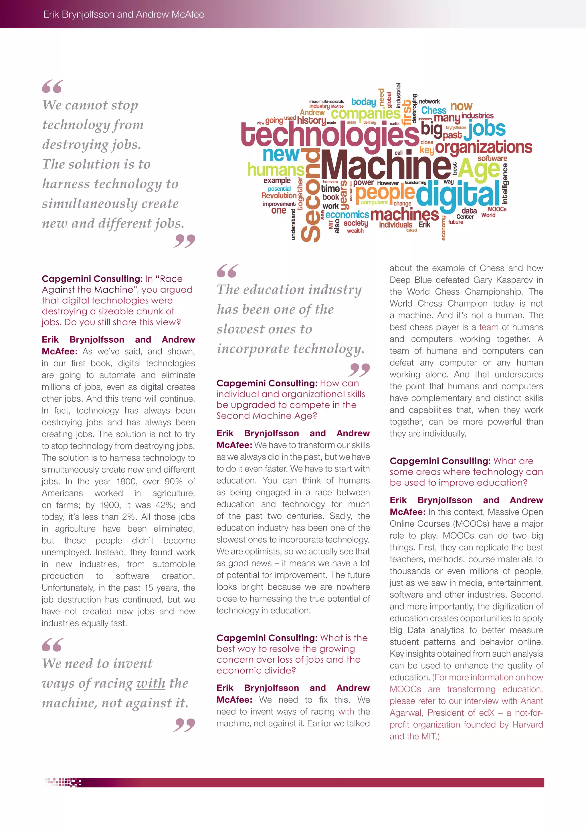 Erik Brynjolfsson and Andrew McAfee

We cannot stop
technology from
destroying jobs.
The solution is to
harness technology to
simultaneously create
new and different jobs.

Capgemini Consulting: In “Race
Against the Machine”, you argued
that digital technologies were
destroying a sizeable chunk of
jobs. Do you still share this view?
Erik Brynjolfsson and Andrew
McAfee: As we’ve said, and shown,
in our first book, digital technologies
are going to automate and eliminate
millions of jobs, even as digital creates
other jobs. And this trend will continue.
In fact, technology has always been
destroying jobs and has always been
creating jobs. The solution is not to try
to stop technology from destroying jobs.
The solution is to harness technology to
simultaneously create new and different
jobs. In the year 1800, over 90% of
Americans worked in agriculture,
on farms; by 1900, it was 42%; and
today, it’s less than 2%. All those jobs
in agriculture have been eliminated,
but those people didn’t become
unemployed. Instead, they found work
in new industries, from automobile
production to software creation.
Unfortunately, in the past 15 years, the
job destruction has continued, but we
have not created new jobs and new
industries equally fast.

We need to invent
ways of racing with the
machine, not against it.

The education industry
has been one of the
slowest ones to
incorporate technology.
Capgemini Consulting: How can
individual and organizational skills
be upgraded to compete in the
Second Machine Age?
Erik Brynjolfsson and Andrew
McAfee: We have to transform our skills
as we always did in the past, but we have
to do it even faster. We have to start with
education. You can think of humans
as being engaged in a race between
education and technology for much
of the past two centuries. Sadly, the
education industry has been one of the
slowest ones to incorporate technology.
We are optimists, so we actually see that
as good news – it means we have a lot
of potential for improvement. The future
looks bright because we are nowhere
close to harnessing the true potential of
technology in education.
Capgemini Consulting: What is the
best way to resolve the growing
concern over loss of jobs and the
economic divide?
Erik Brynjolfsson and Andrew
McAfee: We need to fix this. We
need to invent ways of racing with the
machine, not against it. Earlier we talked

about the example of Chess and how
Deep Blue defeated Gary Kasparov in
the World Chess Championship. The
World Chess Champion today is not
a machine. And it’s not a human. The
best chess player is a team of humans
and computers working together. A
team of humans and computers can
defeat any computer or any human
working alone. And that underscores
the point that humans and computers
have complementary and distinct skills
and capabilities that, when they work
together, can be more powerful than
they are individually.
Capgemini Consulting: What are
some areas where technology can
be used to improve education?
Erik Brynjolfsson and Andrew
McAfee: In this context, Massive Open
Online Courses (MOOCs) have a major
role to play. MOOCs can do two big
things. First, they can replicate the best
teachers, methods, course materials to
thousands or even millions of people,
just as we saw in media, entertainment,
software and other industries. Second,
and more importantly, the digitization of
education creates opportunities to apply
Big Data analytics to better measure
student patterns and behavior online.
Key insights obtained from such analysis
can be used to enhance the quality of
education. (For more information on how
MOOCs are transforming education,
please refer to our interview with Anant
Agarwal, President of edX – a not-forprofit organization founded by Harvard
and the MIT.)

 
